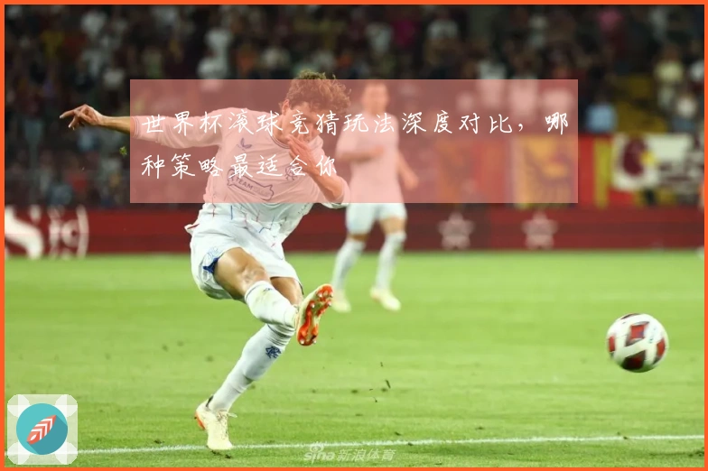 世界杯滚球竞猜玩法深度对比，哪种策略最适合你